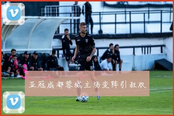 亚冠成都蓉城主场变阵引狂欢