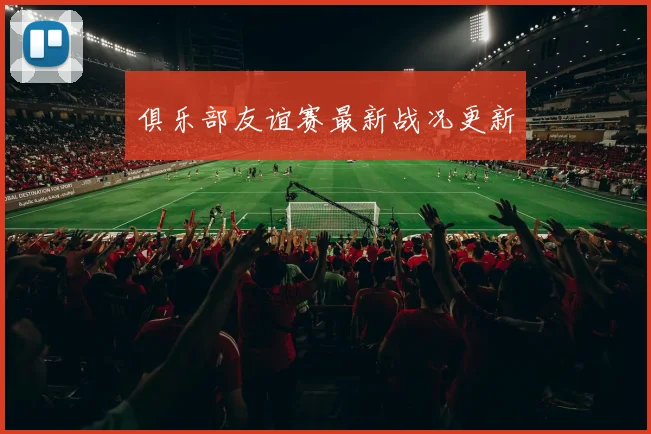俱乐部友谊赛最新战况更新