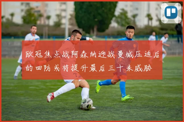 欧冠焦点战阿森纳迎战曼城压迫后的回防或将提升最后三十米威胁