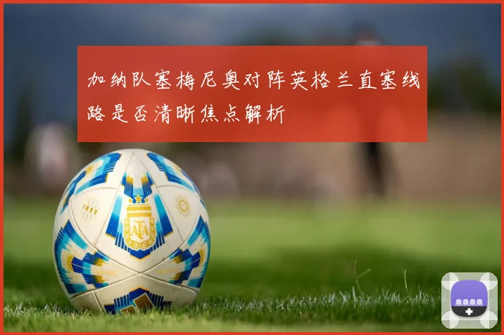 加纳队塞梅尼奥对阵英格兰直塞线路是否清晰焦点解析