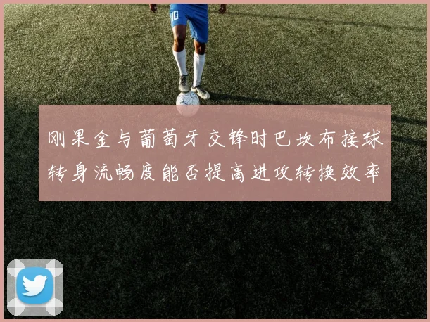 刚果金与葡萄牙交锋时巴坎布接球转身流畅度能否提高进攻转换效率