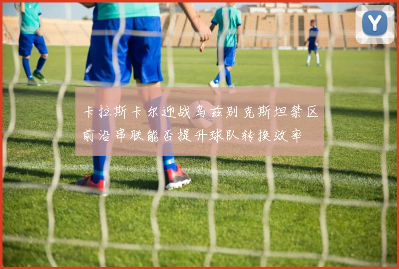 卡拉斯卡尔迎战乌兹别克斯坦禁区前沿串联能否提升球队转换效率