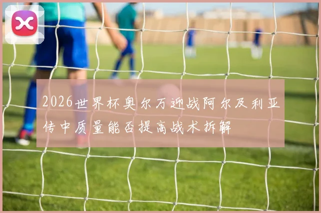 2026世界杯奥尔万迎战阿尔及利亚传中质量能否提高战术拆解
