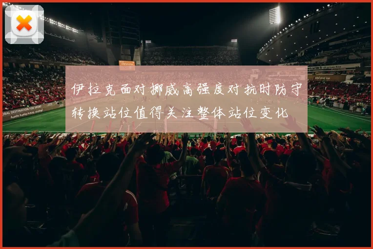 伊拉克面对挪威高强度对抗时防守转换站位值得关注整体站位变化