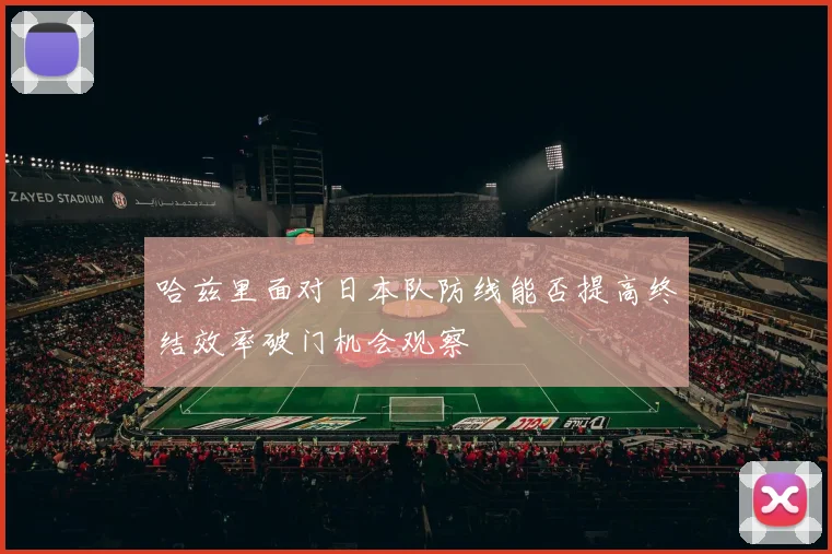哈兹里面对日本队防线能否提高终结效率破门机会观察