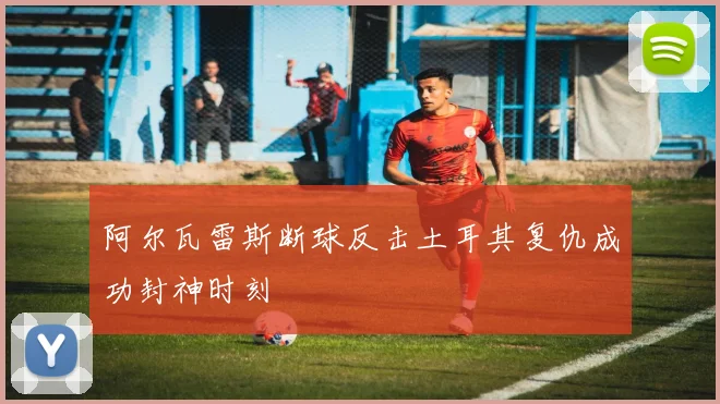阿尔瓦雷斯断球反击土耳其复仇成功封神时刻
