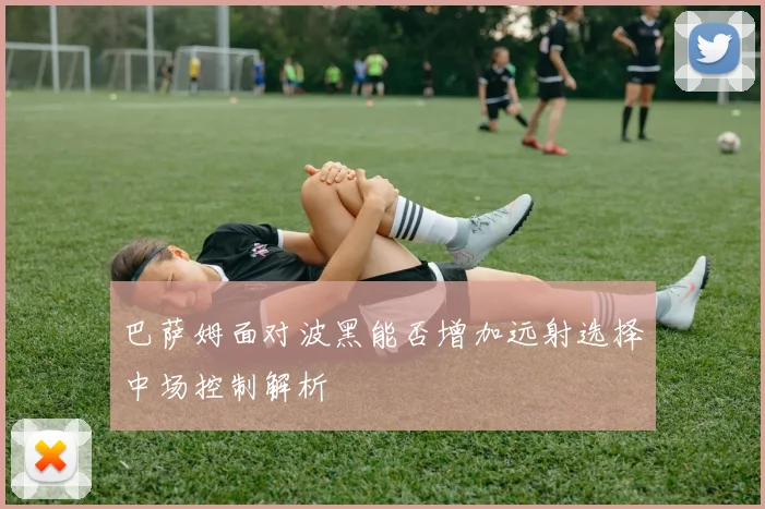 巴萨姆面对波黑能否增加远射选择中场控制解析