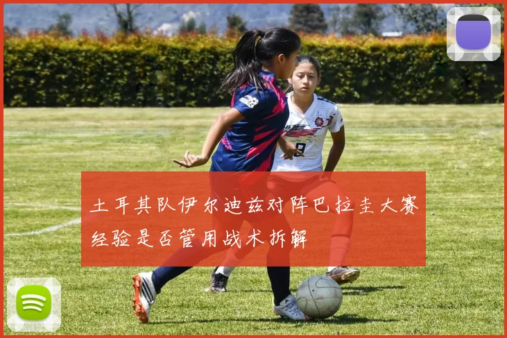 土耳其队伊尔迪兹对阵巴拉圭大赛经验是否管用战术拆解