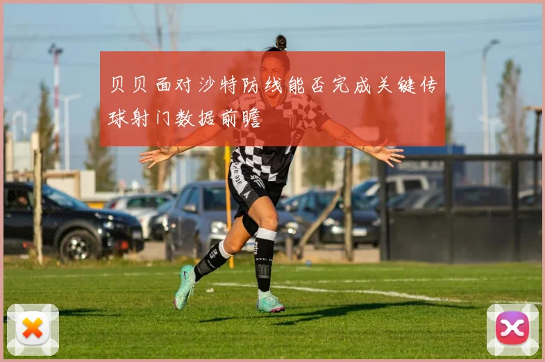 贝贝面对沙特防线能否完成关键传球射门数据前瞻