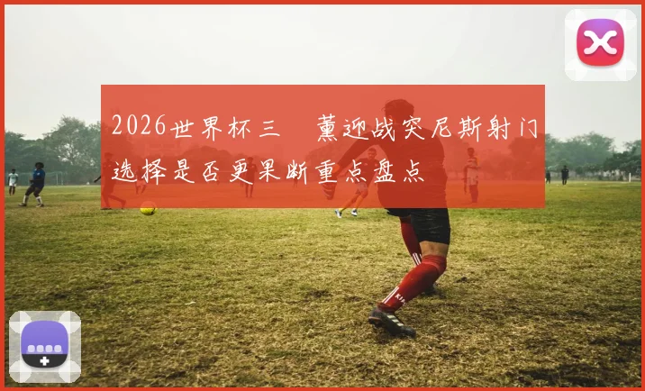 2026世界杯三笘薰迎战突尼斯射门选择是否更果断重点盘点