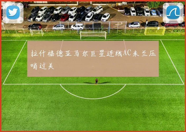 拉什福德亚马尔巨星连线AC米兰压哨过关