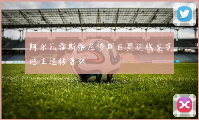 阿尔瓦雷斯维尼修斯巨星连线克罗地亚逆转晋级