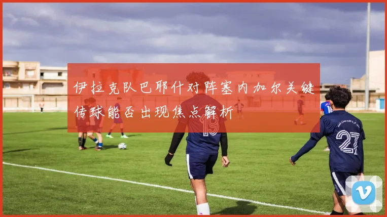 伊拉克队巴耶什对阵塞内加尔关键传球能否出现焦点解析