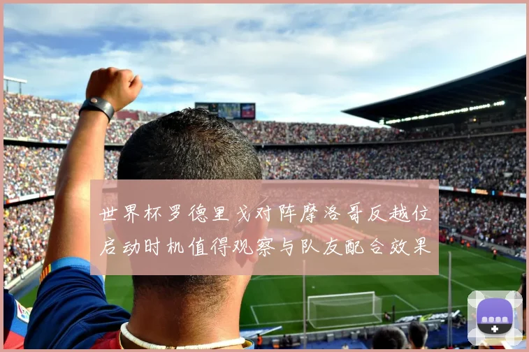 世界杯罗德里戈对阵摩洛哥反越位启动时机值得观察与队友配合效果