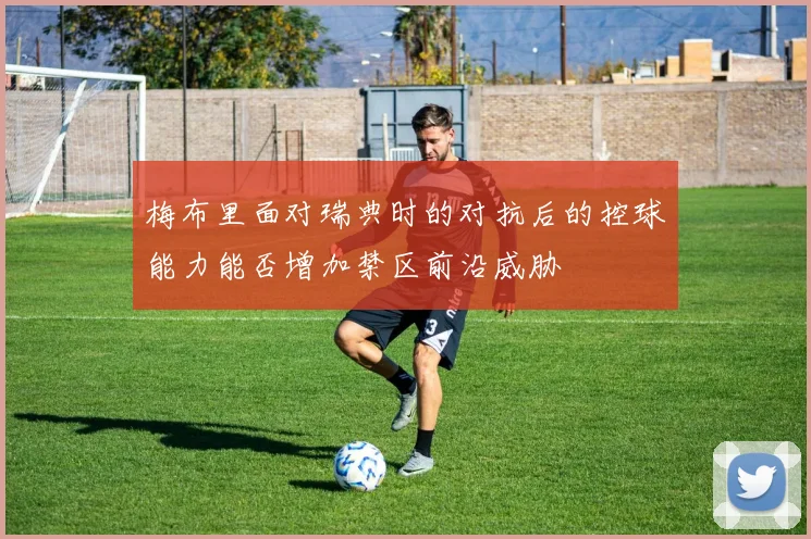 梅布里面对瑞典时的对抗后的控球能力能否增加禁区前沿威胁