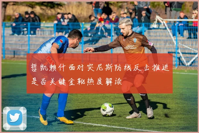 哲凯赖什面对突尼斯防线反击推进是否关键金靴热度解读