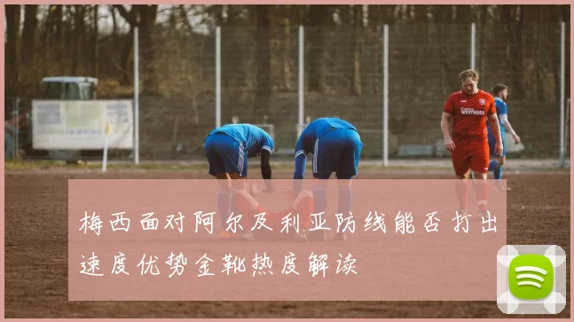 梅西面对阿尔及利亚防线能否打出速度优势金靴热度解读