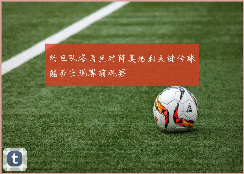 约旦队塔马里对阵奥地利关键传球能否出现赛前观察