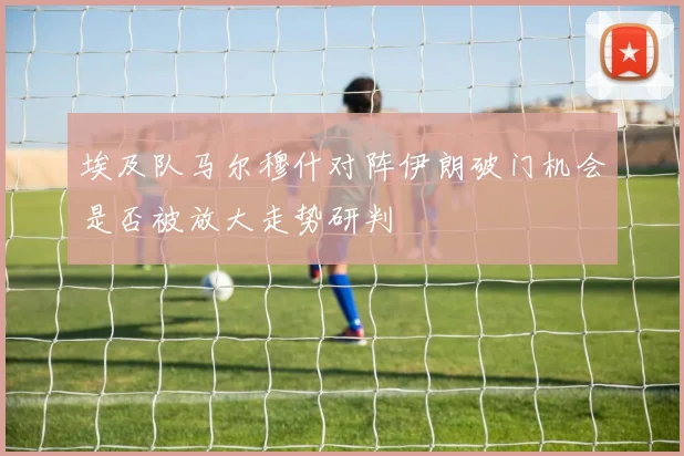 埃及队马尔穆什对阵伊朗破门机会是否被放大走势研判