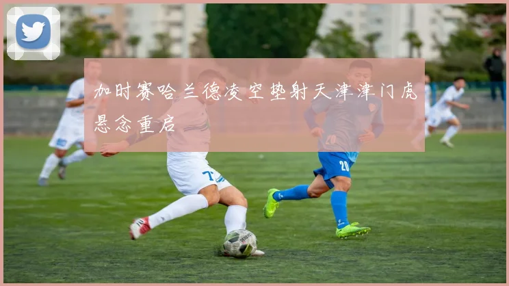 加时赛哈兰德凌空垫射天津津门虎悬念重启