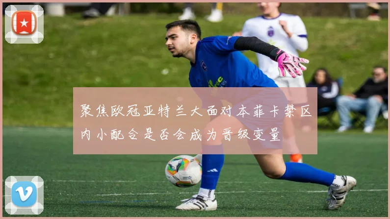 聚焦欧冠亚特兰大面对本菲卡禁区内小配合是否会成为晋级变量