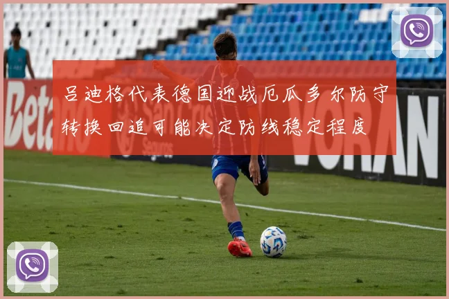 吕迪格代表德国迎战厄瓜多尔防守转换回追可能决定防线稳定程度