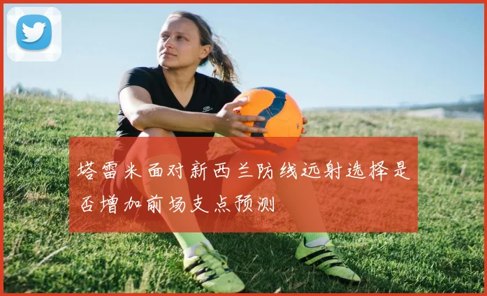 塔雷米面对新西兰防线远射选择是否增加前场支点预测