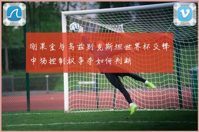 刚果金与乌兹别克斯坦世界杯交锋中场控制权争夺如何判断