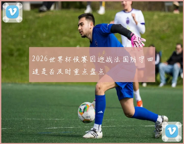 2026世界杯侯赛因迎战法国防守回追是否及时重点盘点