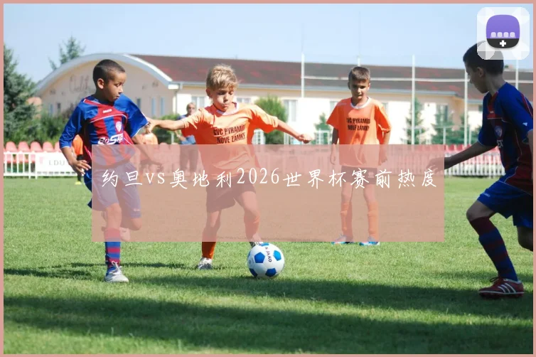 约旦vs奥地利2026世界杯赛前热度