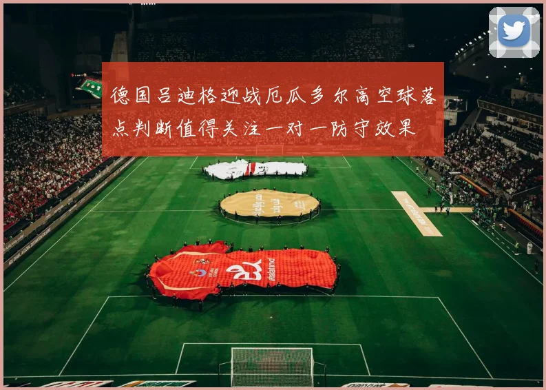 德国吕迪格迎战厄瓜多尔高空球落点判断值得关注一对一防守效果