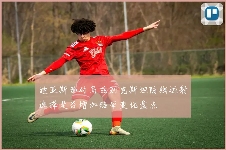 迪亚斯面对乌兹别克斯坦防线远射选择是否增加赔率变化盘点