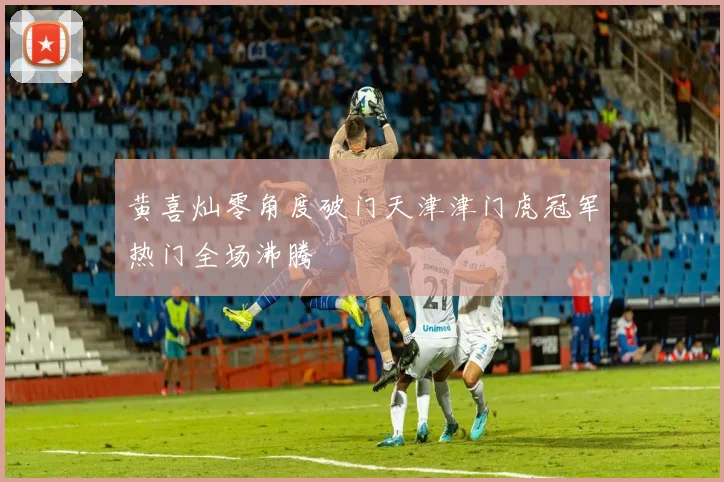 黄喜灿零角度破门天津津门虎冠军热门全场沸腾
