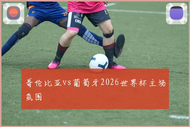 哥伦比亚vs葡萄牙2026世界杯主场氛围