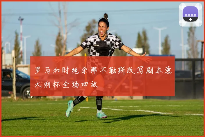 罗马加时绝杀那不勒斯改写剧本意大利杯全场回放