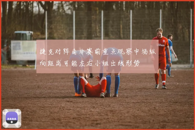 捷克对阵南非赛前重点观察中场纵向距离可能左右小组出线形势