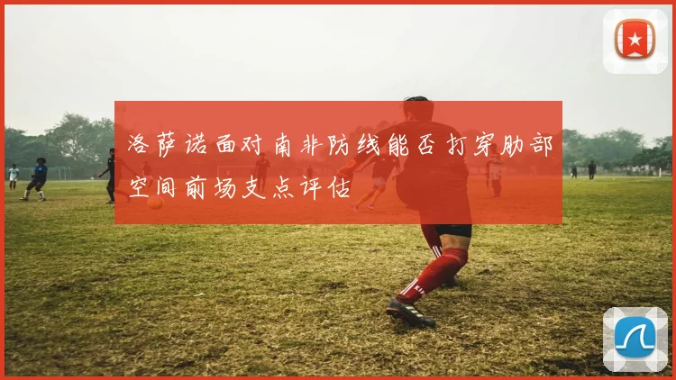 洛萨诺面对南非防线能否打穿肋部空间前场支点评估