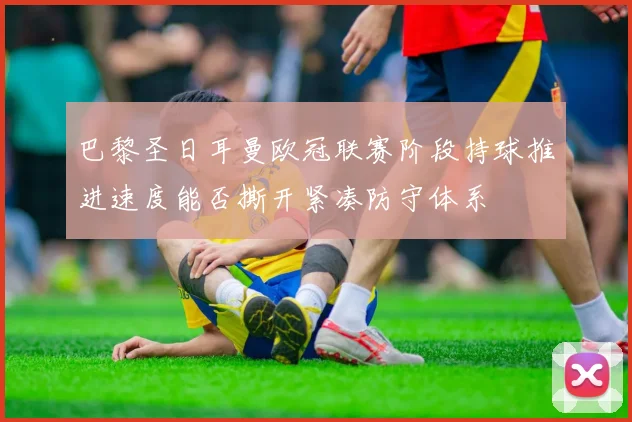 巴黎圣日耳曼欧冠联赛阶段持球推进速度能否撕开紧凑防守体系