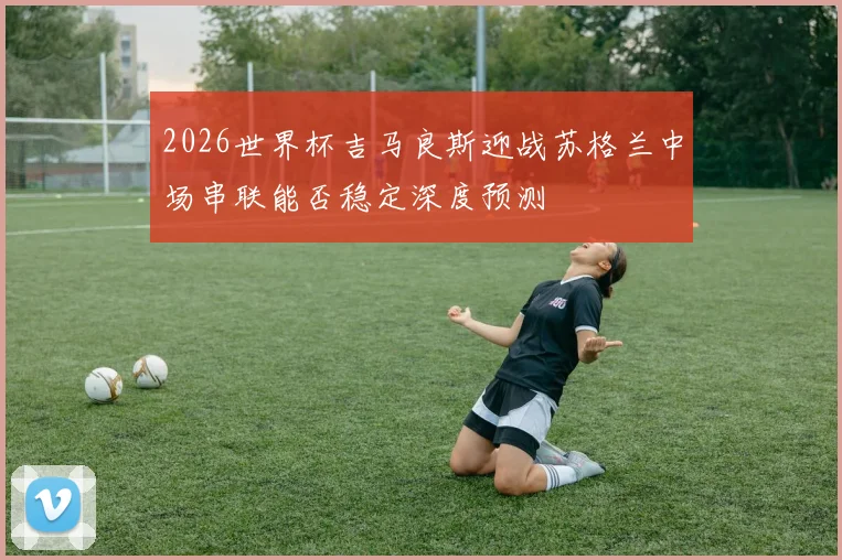 2026世界杯吉马良斯迎战苏格兰中场串联能否稳定深度预测